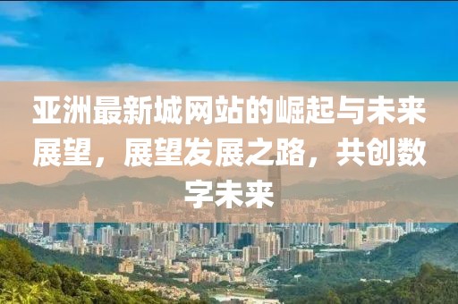 亚洲最新城网站的崛起与未来展望，展望发展之路，共创数字未来