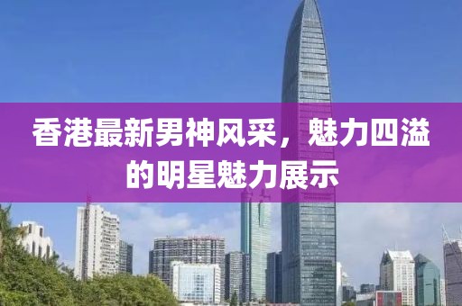 香港最新男神风采，魅力四溢的明星魅力展示