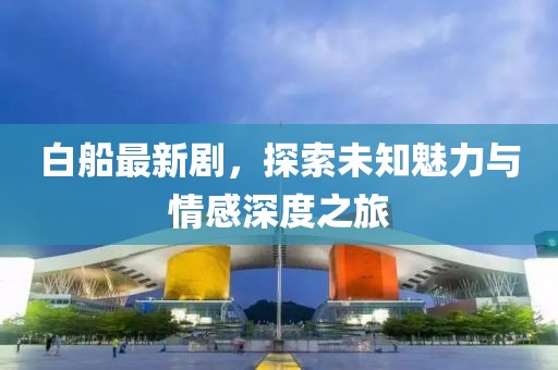 白船最新剧，探索未知魅力与情感深度之旅