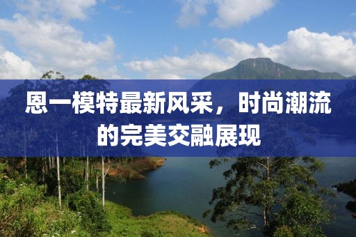 恩一模特最新风采，时尚潮流的完美交融展现