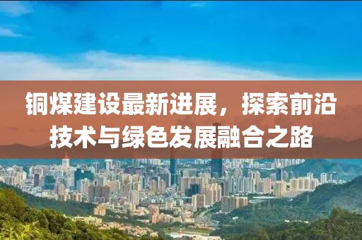 铜煤建设最新进展，探索前沿技术与绿色发展融合之路
