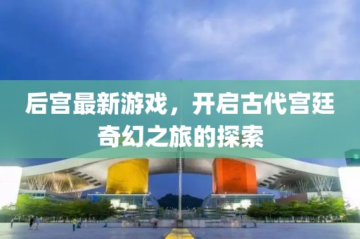 后宫最新游戏，开启古代宫廷奇幻之旅的探索