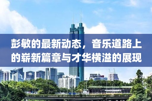 彭敏的最新动态，音乐道路上的崭新篇章与才华横溢的展现