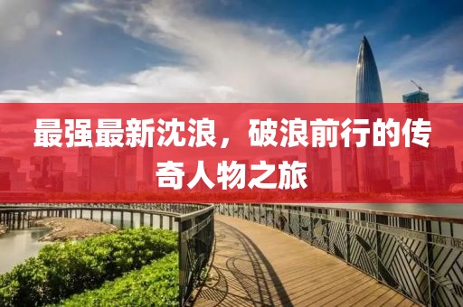 最强最新沈浪，破浪前行的传奇人物之旅