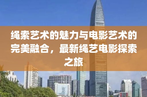 绳索艺术的魅力与电影艺术的完美融合，最新绳艺电影探索之旅