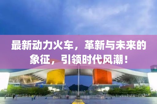 最新动力火车，革新与未来的象征，引领时代风潮！