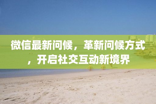 微信最新问候，革新问候方式，开启社交互动新境界