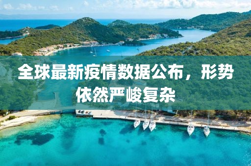 全球最新疫情数据公布，形势依然严峻复杂