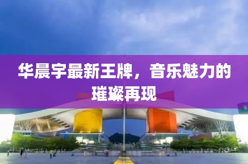 华晨宇最新王牌，音乐魅力的璀璨再现