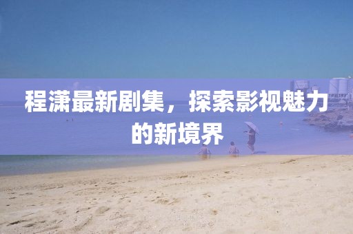 程潇最新剧集，探索影视魅力的新境界