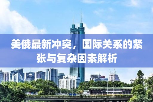 美俄最新冲突，国际关系的紧张与复杂因素解析