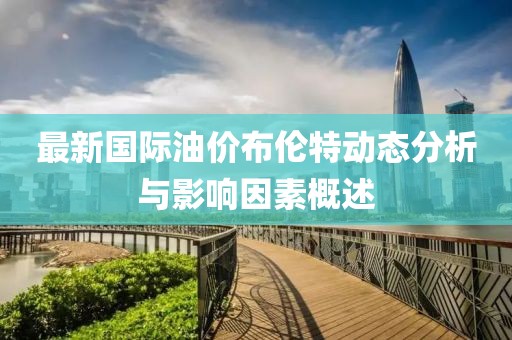 最新国际油价布伦特动态分析与影响因素概述