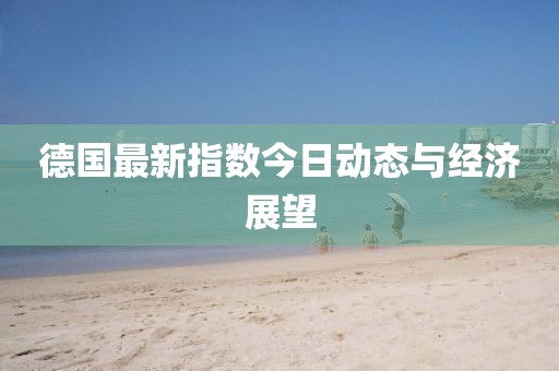 德国最新指数今日动态与经济展望