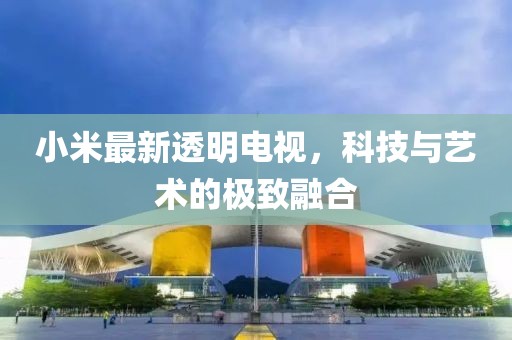小米最新透明电视，科技与艺术的极致融合
