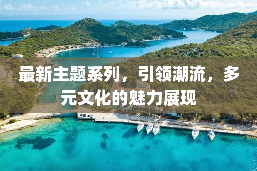 最新主题系列，引领潮流，多元文化的魅力展现