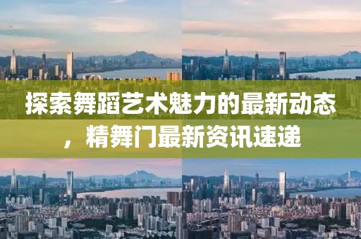 探索舞蹈艺术魅力的最新动态，精舞门最新资讯速递