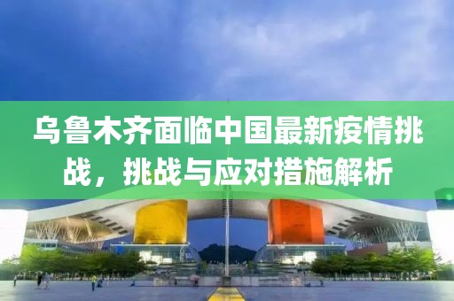 乌鲁木齐面临中国最新疫情挑战，挑战与应对措施解析