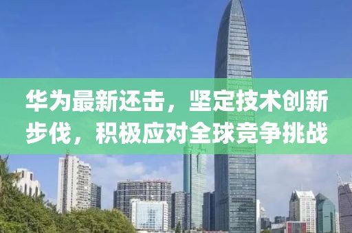 华为最新还击，坚定技术创新步伐，积极应对全球竞争挑战