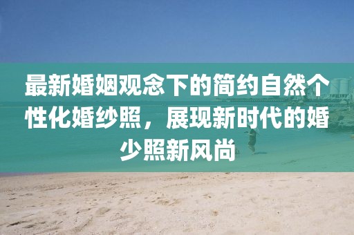 最新婚姻观念下的简约自然个性化婚纱照，展现新时代的婚少照新风尚