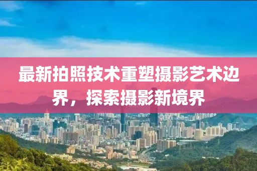 最新拍照技术重塑摄影艺术边界，探索摄影新境界