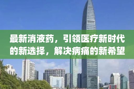 最新消液药，引领医疗新时代的新选择，解决病痛的新希望