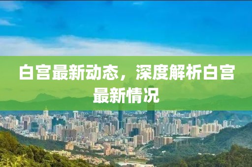 白宫最新动态，深度解析白宫最新情况