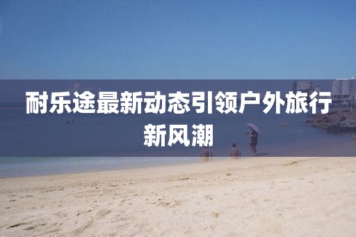 耐乐途最新动态引领户外旅行新风潮