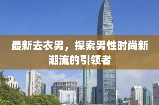 最新去衣男，探索男性时尚新潮流的引领者