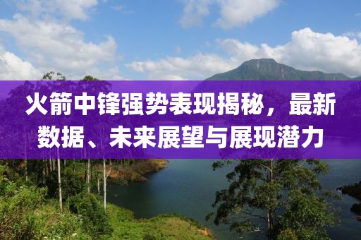 火箭中锋强势表现揭秘，最新数据、未来展望与展现潜力