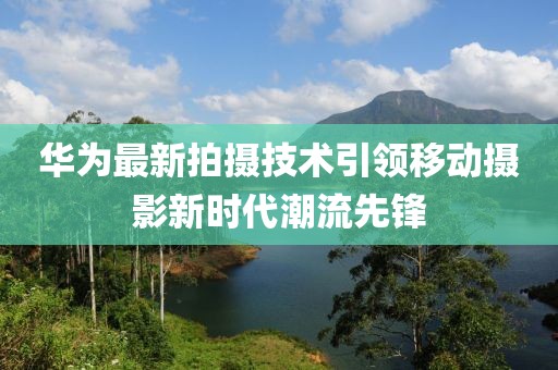 华为最新拍摄技术引领移动摄影新时代潮流先锋