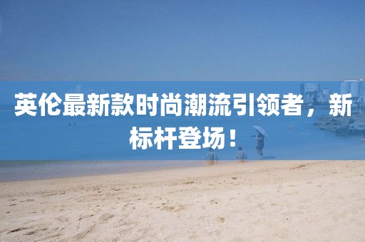 英伦最新款时尚潮流引领者，新标杆登场！
