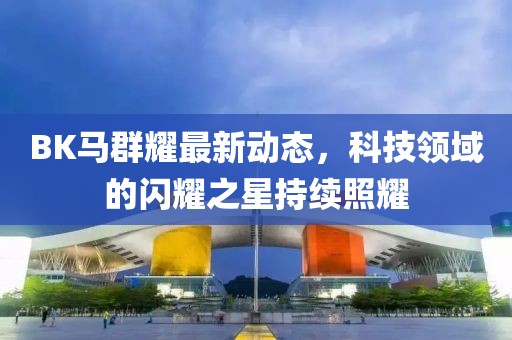 BK马群耀最新动态，科技领域的闪耀之星持续照耀