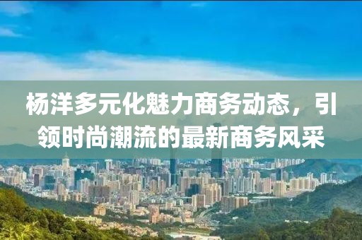 杨洋多元化魅力商务动态，引领时尚潮流的最新商务风采
