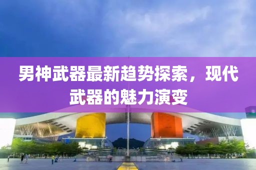 男神武器最新趋势探索，现代武器的魅力演变