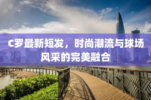C罗最新短发，时尚潮流与球场风采的完美融合