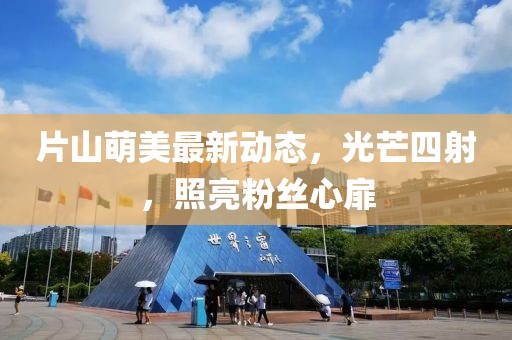 片山萌美最新动态，光芒四射，照亮粉丝心扉