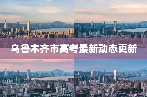 乌鲁木齐市高考最新动态更新