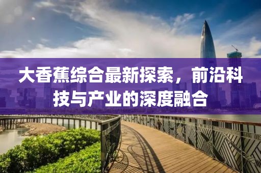 大香蕉综合最新探索，前沿科技与产业的深度融合