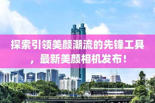 探索引领美颜潮流的先锋工具，最新美颜相机发布！