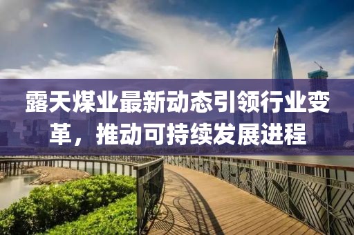 露天煤业最新动态引领行业变革，推动可持续发展进程