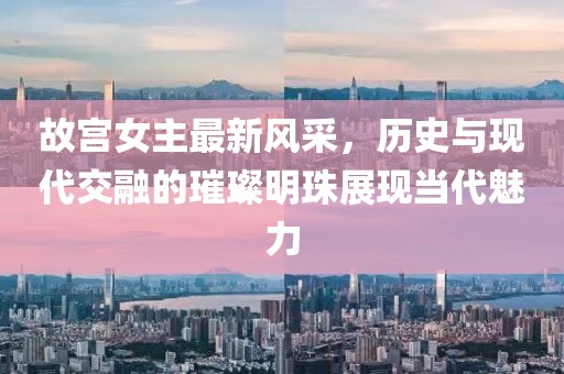 故宫女主最新风采，历史与现代交融的璀璨明珠展现当代魅力