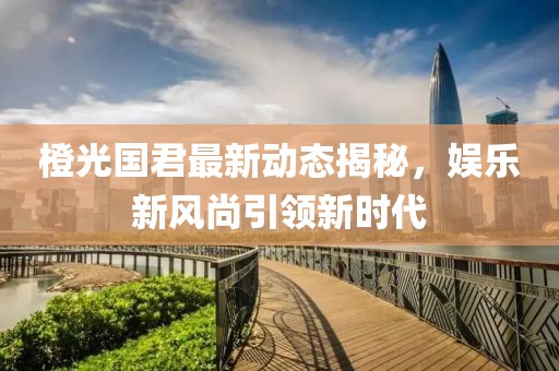 橙光国君最新动态揭秘，娱乐新风尚引领新时代