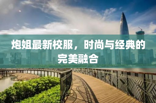 炮姐最新校服，时尚与经典的完美融合