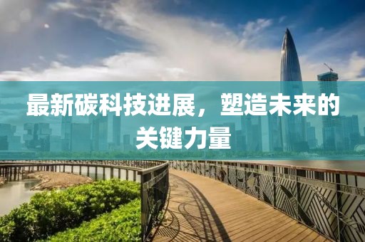 最新碳科技进展，塑造未来的关键力量