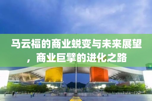 马云福的商业蜕变与未来展望，商业巨擘的进化之路