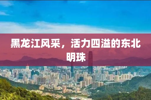 黑龙江风采，活力四溢的东北明珠
