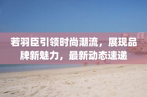 若羽臣引领时尚潮流，展现品牌新魅力，最新动态速递