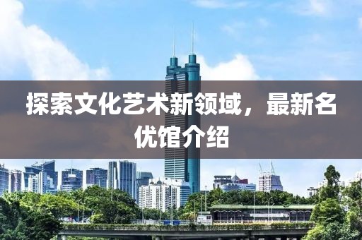 探索文化艺术新领域，最新名优馆介绍