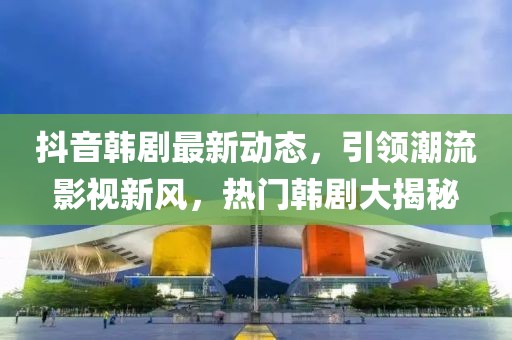 抖音韩剧最新动态，引领潮流影视新风，热门韩剧大揭秘