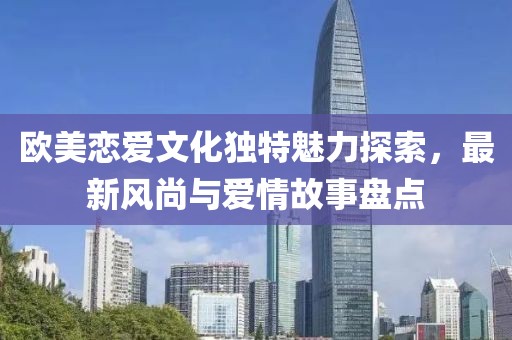 欧美恋爱文化独特魅力探索，最新风尚与爱情故事盘点
